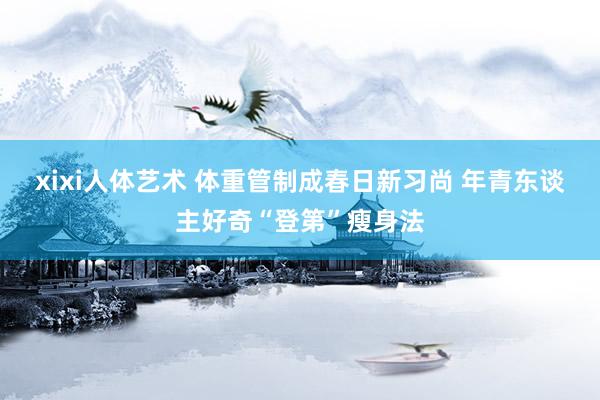 xixi人体艺术 体重管制成春日新习尚 年青东谈主好奇“登第”瘦身法