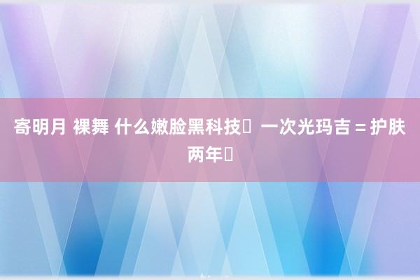 寄明月 裸舞 什么嫩脸黑科技❗一次光玛吉=护肤两年❓