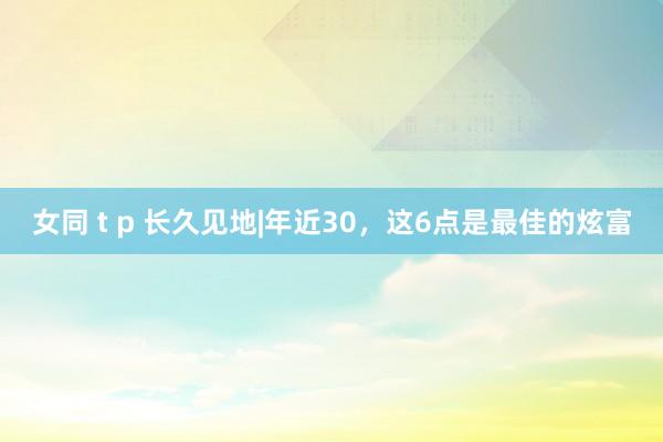 女同 t p 长久见地|年近30,这6点是最佳的炫富