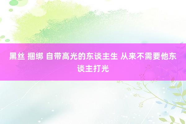 黑丝 捆绑 自带高光的东谈主生 从来不需要他东谈主打光