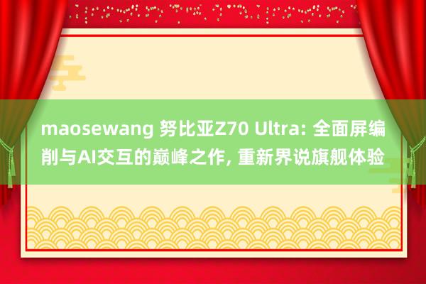 maosewang 努比亚Z70 Ultra: 全面屏编削与AI交互的巅峰之作， 重新界说旗舰体验