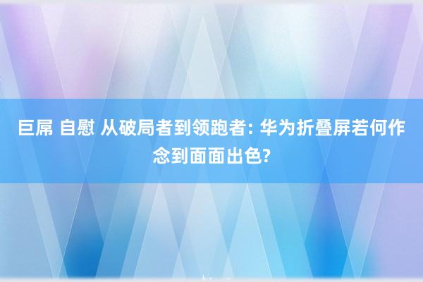 巨屌 自慰 从破局者到领跑者: 华为折叠屏若何作念到面面出色?