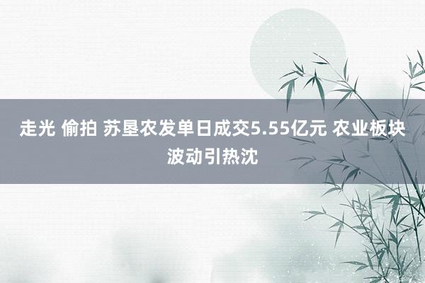 走光 偷拍 苏垦农发单日成交5.55亿元 农业板块波动引热沈