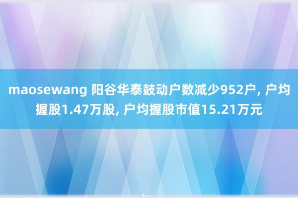 maosewang 阳谷华泰鼓动户数减少952户， 户均握股1.47万股， 户均握股市值15.21万元