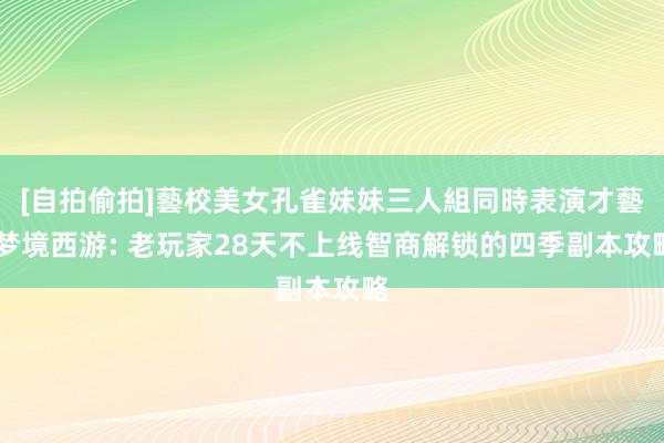 [自拍偷拍]藝校美女孔雀妹妹三人組同時表演才藝 梦境西游: 老玩家28天不上线智商解锁的四季副本攻略