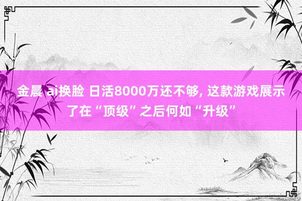 金晨 ai换脸 日活8000万还不够， 这款游戏展示了在“顶级”之后何如“升级”