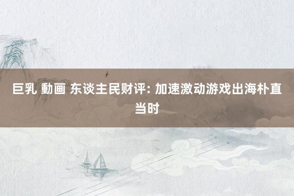 巨乳 動画 东谈主民财评: 加速激动游戏出海朴直当时
