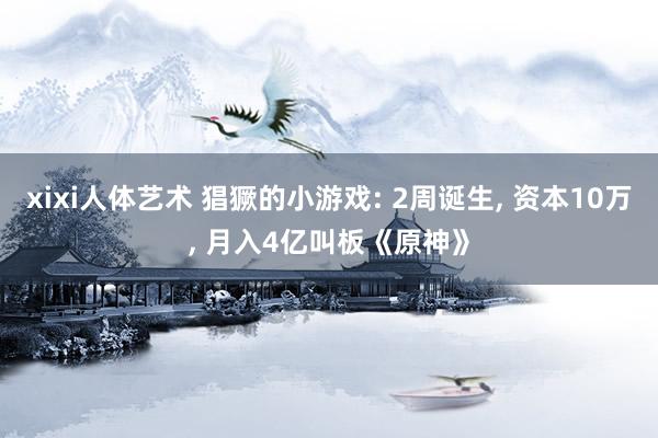 xixi人体艺术 猖獗的小游戏: 2周诞生， 资本10万， 月入4亿叫板《原神》