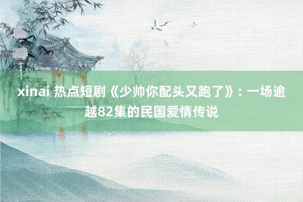 xinai 热点短剧《少帅你配头又跑了》: 一场逾越82集的民国爱情传说