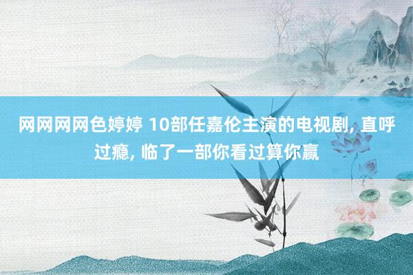 网网网网色婷婷 10部任嘉伦主演的电视剧， 直呼过瘾， 临了一部你看过算你赢