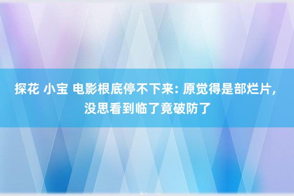探花 小宝 电影根底停不下来: 原觉得是部烂片， 没思看到临了竟破防了