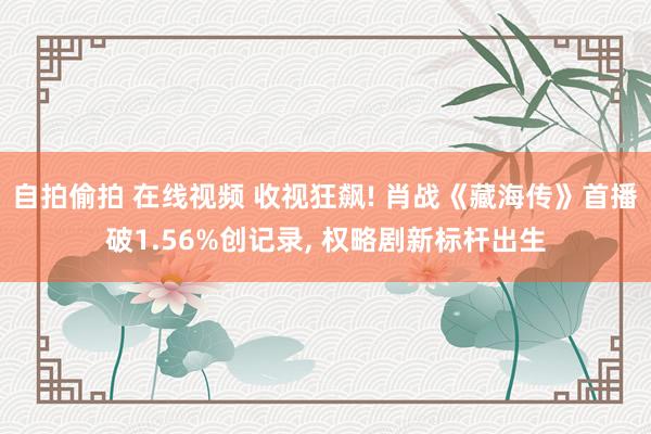 自拍偷拍 在线视频 收视狂飙! 肖战《藏海传》首播破1.56%创记录， 权略剧新标杆出生