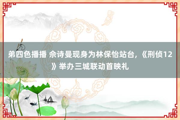 弟四色播播 佘诗曼现身为林保怡站台， 《刑侦12》举办三城联动首映礼