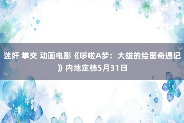 迷奸 拳交 动画电影《哆啦A梦：大雄的绘图奇遇记》内地定档5月31日