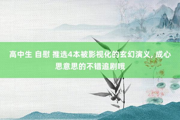 高中生 自慰 推选4本被影视化的玄幻演义， 成心思意思的不错追剧哦