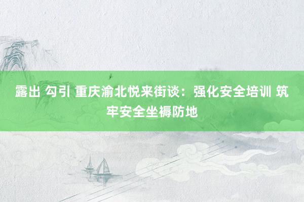 露出 勾引 重庆渝北悦来街谈：强化安全培训 筑牢安全坐褥防地