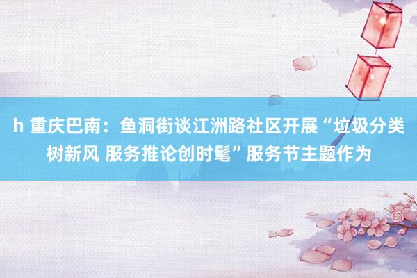 h 重庆巴南：鱼洞街谈江洲路社区开展“垃圾分类树新风 服务推论创时髦”服务节主题作为