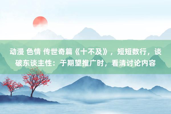 动漫 色情 传世奇篇《十不及》，短短数行，谈破东谈主性：于期望推广时，看清讨论内容