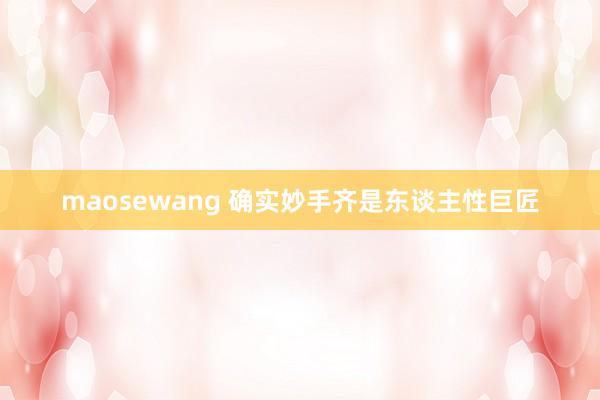maosewang 确实妙手齐是东谈主性巨匠