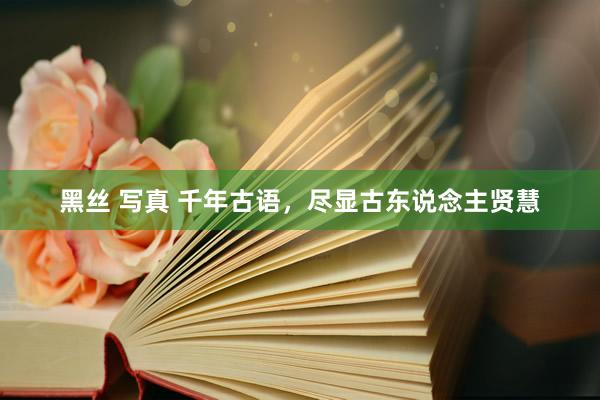 黑丝 写真 千年古语，尽显古东说念主贤慧