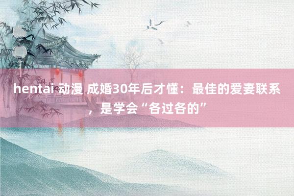 hentai 动漫 成婚30年后才懂：最佳的爱妻联系，是学会“各过各的”