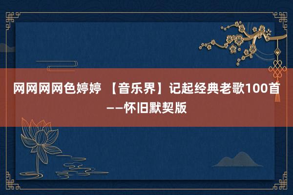 网网网网色婷婷 【音乐界】记起经典老歌100首——怀旧默契版