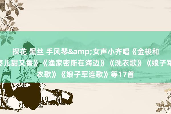 探花 黑丝 手风琴&女声小齐唱《金梭和银梭》《大红枣儿甜又香》《渔家密斯在海边》《洗衣歌》《娘子军连歌》等17首