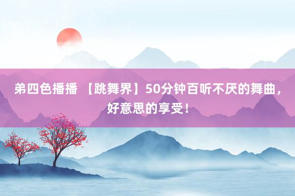 弟四色播播 【跳舞界】50分钟百听不厌的舞曲，好意思的享受！