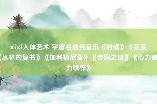 xixi人体艺术 宇宙名曲纯音乐《时候》《花朵》《丛林的复书》《加利福尼亚》《帝国之谜》《心力礁悴》