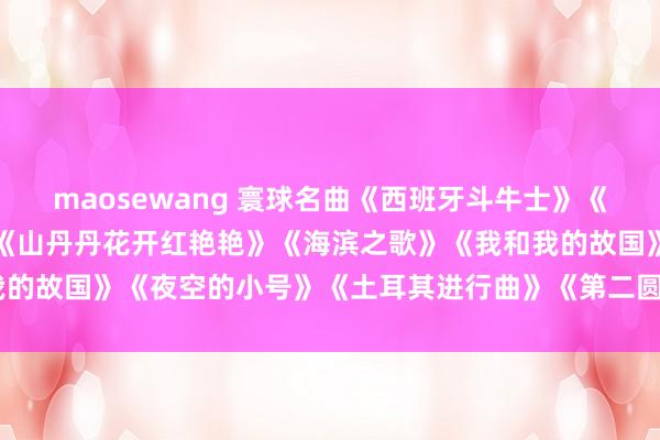 maosewang 寰球名曲《西班牙斗牛士》《叶塞尼亚》《千里念念》《山丹丹花开红艳艳》《海滨之歌》《我和我的故国》《夜空的小号》《土耳其进行曲》《第二圆舞曲》《上海滩》
