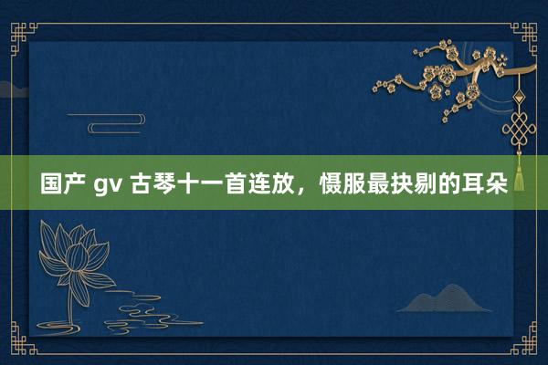 国产 gv 古琴十一首连放，慑服最抉剔的耳朵