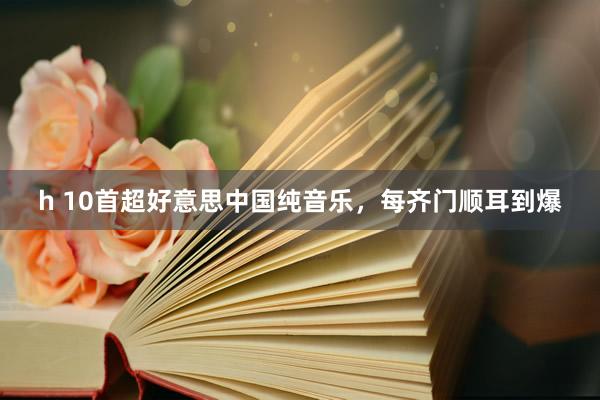 h 10首超好意思中国纯音乐，每齐门顺耳到爆