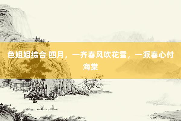 色姐姐综合 四月，一齐春风吹花雪，一派春心付海棠