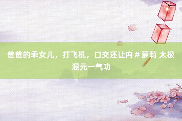 爸爸的乖女儿，打飞机，口交还让禸＃萝莉 太极混元一气功