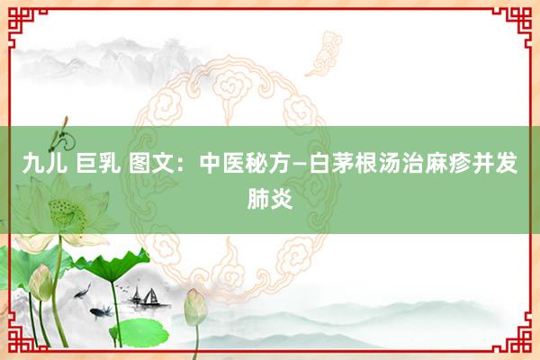 九儿 巨乳 图文：中医秘方—白茅根汤治麻疹并发肺炎