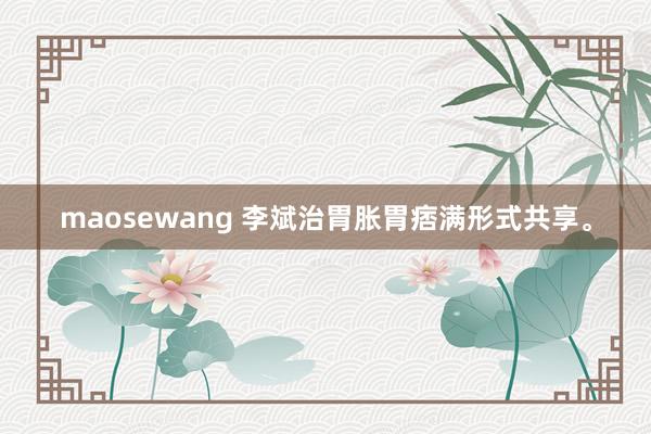 maosewang 李斌治胃胀胃痞满形式共享。