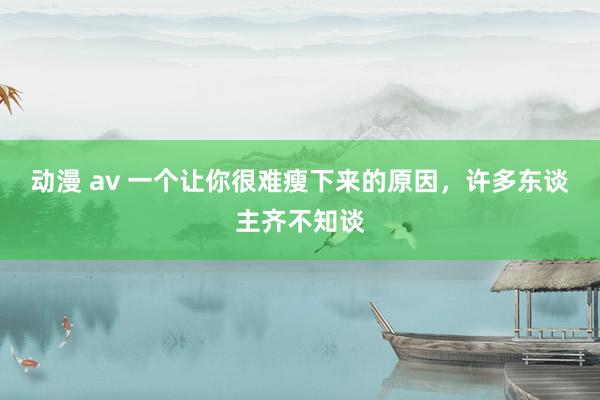 动漫 av 一个让你很难瘦下来的原因，许多东谈主齐不知谈