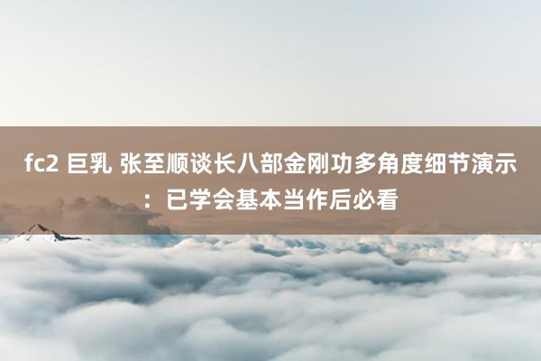 fc2 巨乳 张至顺谈长八部金刚功多角度细节演示：已学会基本当作后必看