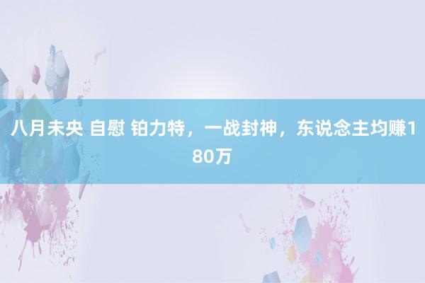 八月未央 自慰 铂力特，一战封神，东说念主均赚180万