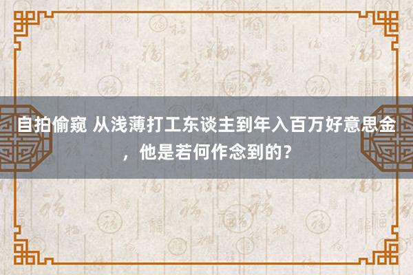 自拍偷窥 从浅薄打工东谈主到年入百万好意思金，他是若何作念到的？