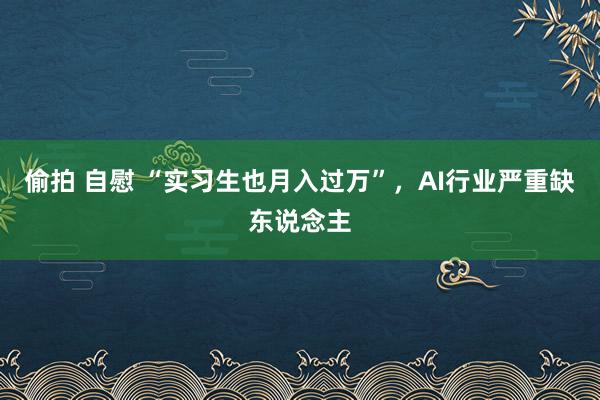 偷拍 自慰 “实习生也月入过万”，AI行业严重缺东说念主