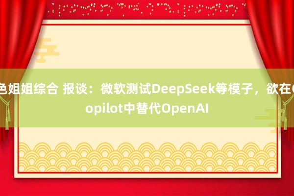 色姐姐综合 报谈：微软测试DeepSeek等模子，欲在Copilot中替代OpenAI