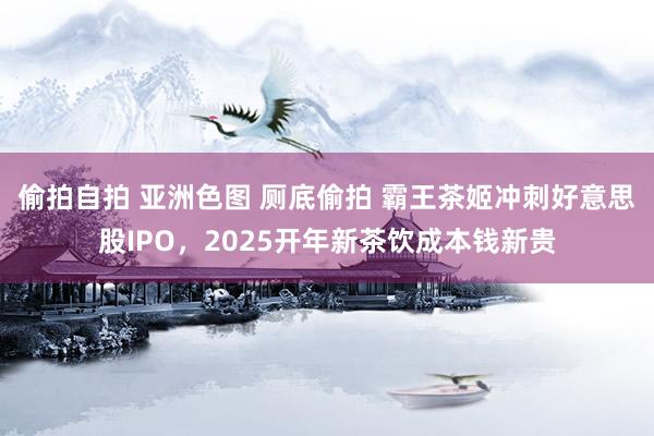 偷拍自拍 亚洲色图 厕底偷拍 霸王茶姬冲刺好意思股IPO，2025开年新茶饮成本钱新贵